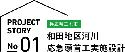 PROJECT STORY No.01 兵庫県三木市 和田地区河川 応急頭首工実施設計